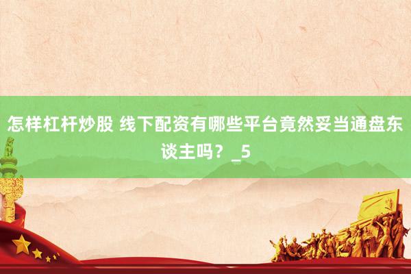怎样杠杆炒股 线下配资有哪些平台竟然妥当通盘东谈主吗？_5