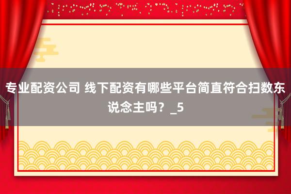 专业配资公司 线下配资有哪些平台简直符合扫数东说念主吗？_5