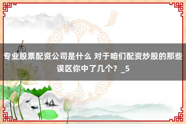 专业股票配资公司是什么 对于咱们配资炒股的那些误区你中了几个？_5