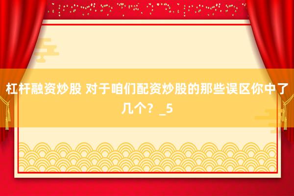 杠杆融资炒股 对于咱们配资炒股的那些误区你中了几个？_5