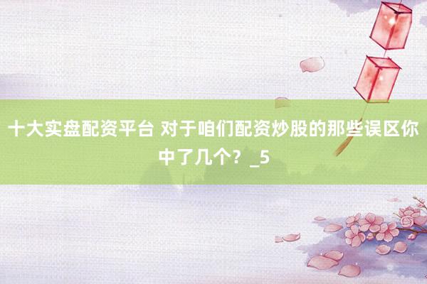 十大实盘配资平台 对于咱们配资炒股的那些误区你中了几个？_5
