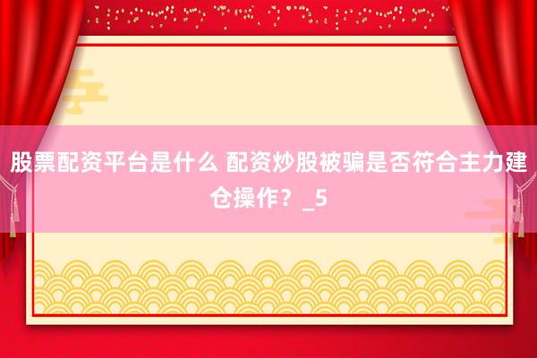 股票配资平台是什么 配资炒股被骗是否符合主力建仓操作？_5