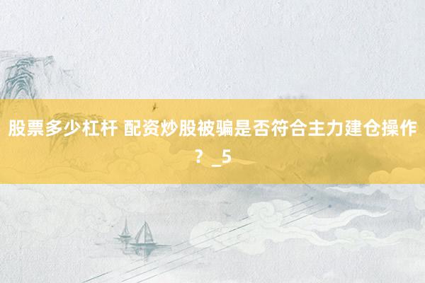股票多少杠杆 配资炒股被骗是否符合主力建仓操作？_5