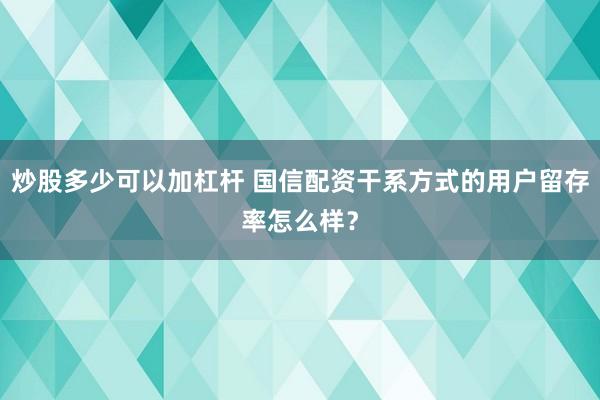 炒股多少可以加杠杆 国信配资干系方式的用户留存率怎么样？