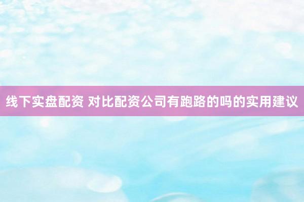 线下实盘配资 对比配资公司有跑路的吗的实用建议