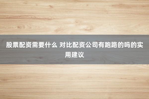 股票配资需要什么 对比配资公司有跑路的吗的实用建议