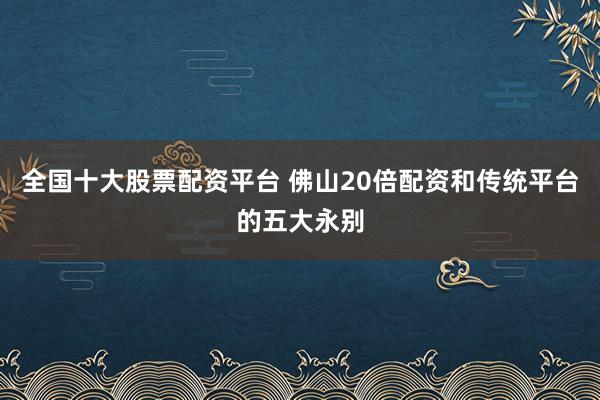 全国十大股票配资平台 佛山20倍配资和传统平台的五大永别