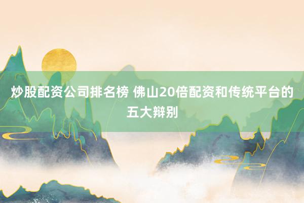 炒股配资公司排名榜 佛山20倍配资和传统平台的五大辩别