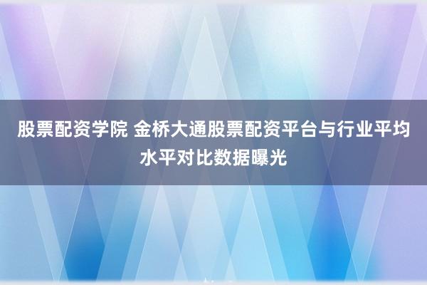 股票配资学院 金桥大通股票配资平台与行业平均水平对比数据曝光