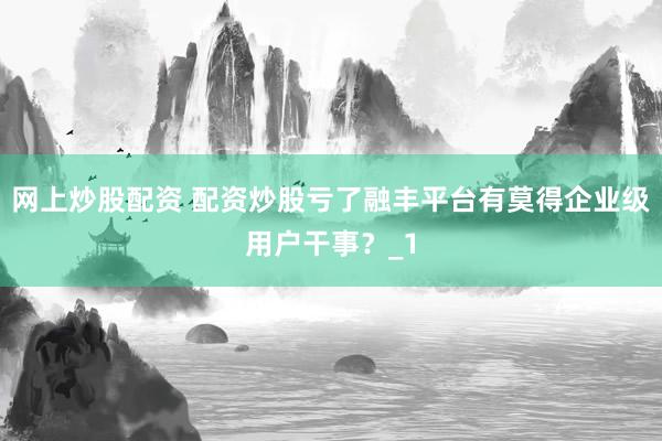 网上炒股配资 配资炒股亏了融丰平台有莫得企业级用户干事？_1