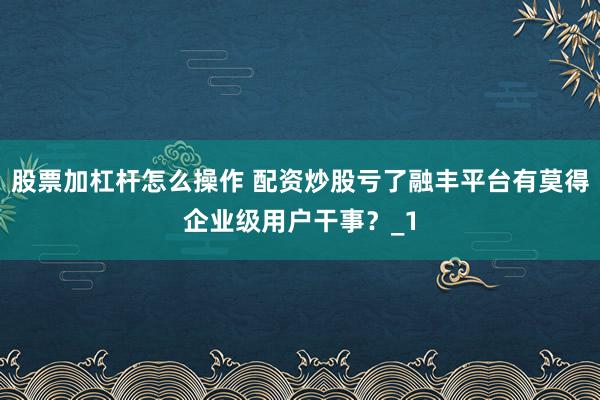 股票加杠杆怎么操作 配资炒股亏了融丰平台有莫得企业级用户干事？_1