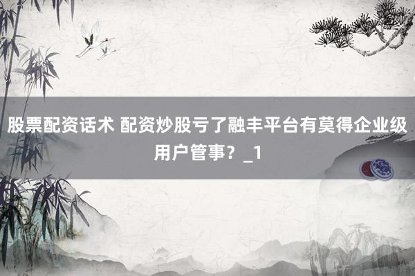 股票配资话术 配资炒股亏了融丰平台有莫得企业级用户管事？_1