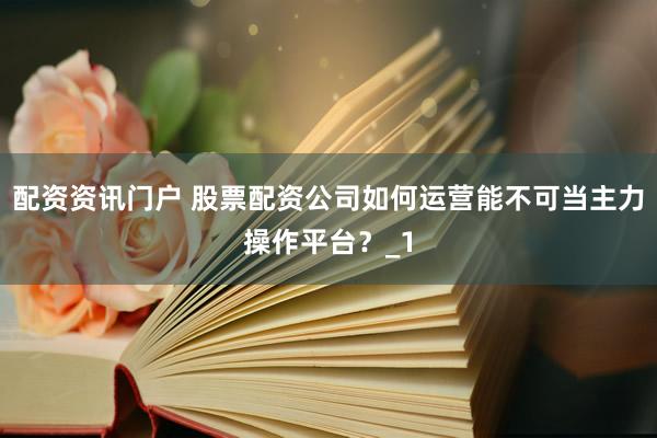 配资资讯门户 股票配资公司如何运营能不可当主力操作平台？_1