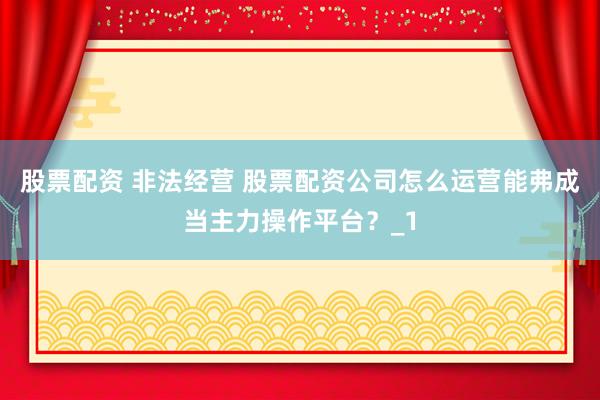 股票配资 非法经营 股票配资公司怎么运营能弗成当主力操作平台？_1