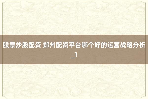 股票炒股配资 郑州配资平台哪个好的运营战略分析_1
