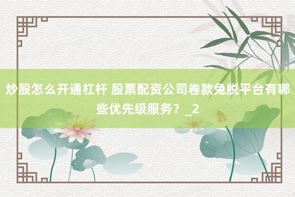 炒股怎么开通杠杆 股票配资公司卷款兔脱平台有哪些优先级服务？_2