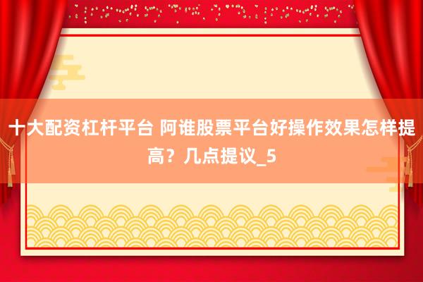 十大配资杠杆平台 阿谁股票平台好操作效果怎样提高？几点提议_5