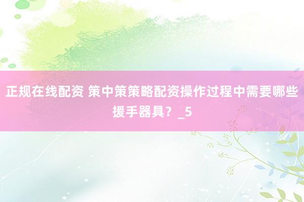 正规在线配资 策中策策略配资操作过程中需要哪些援手器具？_5