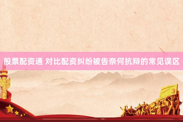 股票配资通 对比配资纠纷被告奈何抗辩的常见误区
