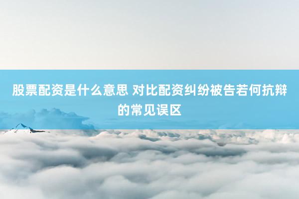 股票配资是什么意思 对比配资纠纷被告若何抗辩的常见误区