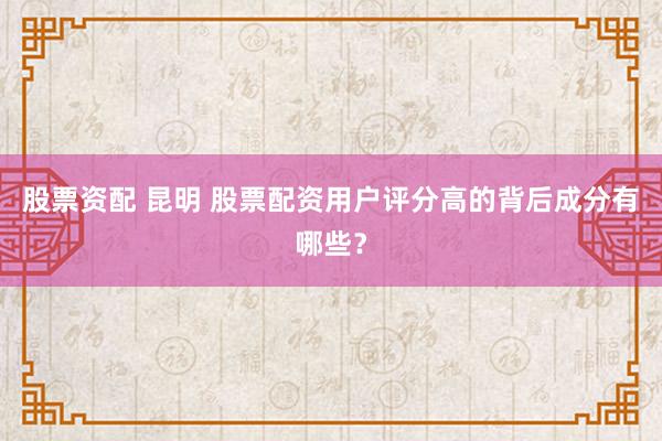 股票资配 昆明 股票配资用户评分高的背后成分有哪些？