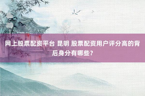 网上股票配资平台 昆明 股票配资用户评分高的背后身分有哪些？