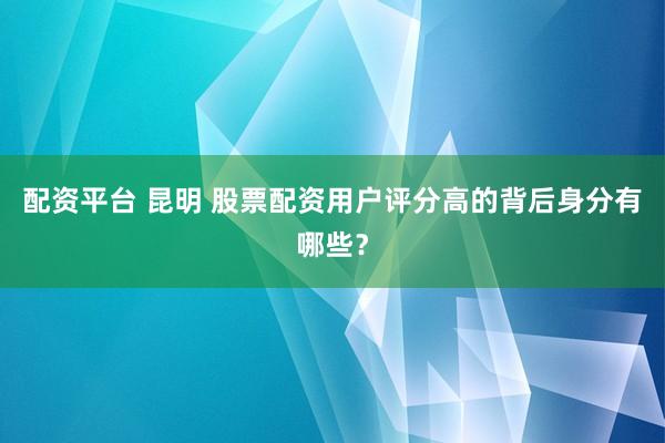 配资平台 昆明 股票配资用户评分高的背后身分有哪些？