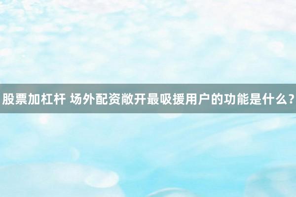股票加杠杆 场外配资敞开最吸援用户的功能是什么？