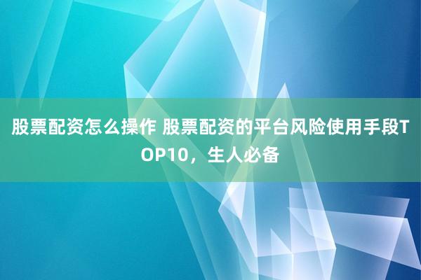 股票配资怎么操作 股票配资的平台风险使用手段TOP10，生人必备