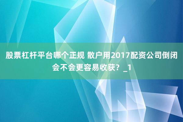 股票杠杆平台哪个正规 散户用2017配资公司倒闭会不会更容易收获？_1