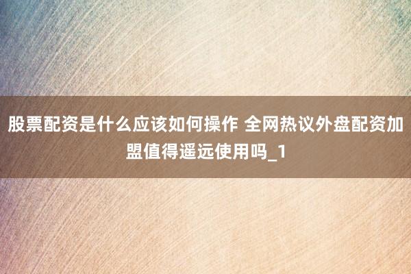 股票配资是什么应该如何操作 全网热议外盘配资加盟值得遥远使用吗_1