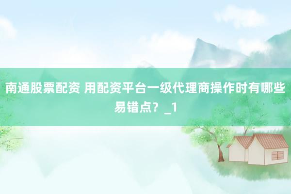 南通股票配资 用配资平台一级代理商操作时有哪些易错点？_1
