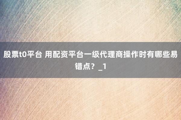 股票t0平台 用配资平台一级代理商操作时有哪些易错点？_1