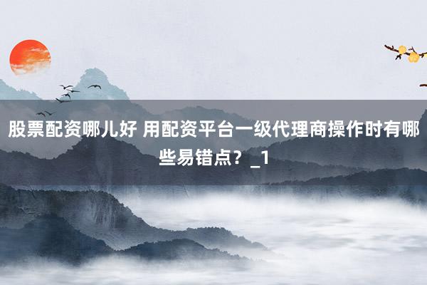 股票配资哪儿好 用配资平台一级代理商操作时有哪些易错点？_1