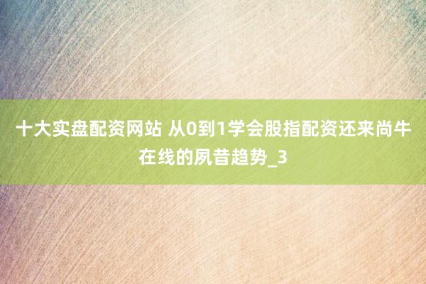十大实盘配资网站 从0到1学会股指配资还来尚牛在线的夙昔趋势_3