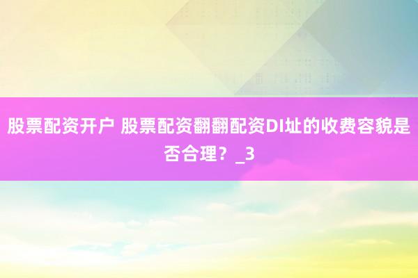 股票配资开户 股票配资翻翻配资DI址的收费容貌是否合理？_3
