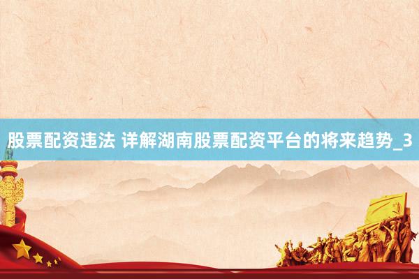 股票配资违法 详解湖南股票配资平台的将来趋势_3