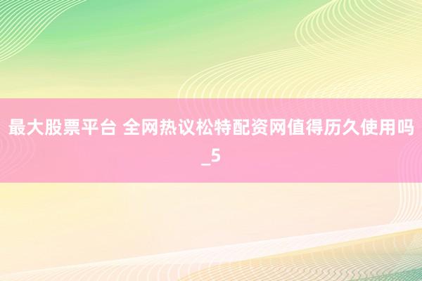 最大股票平台 全网热议松特配资网值得历久使用吗_5