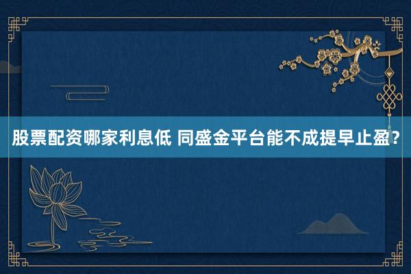 股票配资哪家利息低 同盛金平台能不成提早止盈？