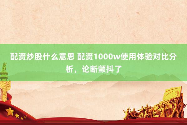 配资炒股什么意思 配资1000w使用体验对比分析，论断颤抖了