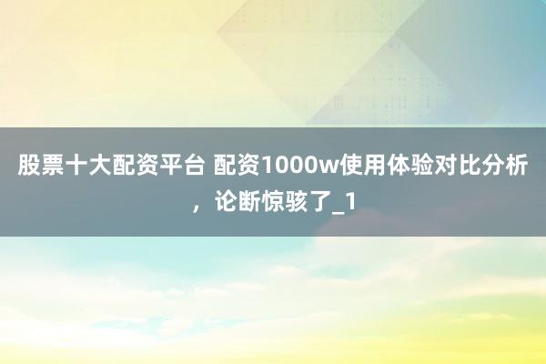 股票十大配资平台 配资1000w使用体验对比分析，论断惊骇了_1