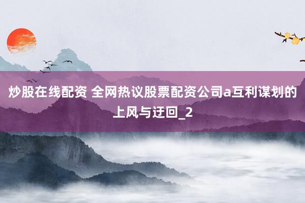炒股在线配资 全网热议股票配资公司a互利谋划的上风与迂回_2