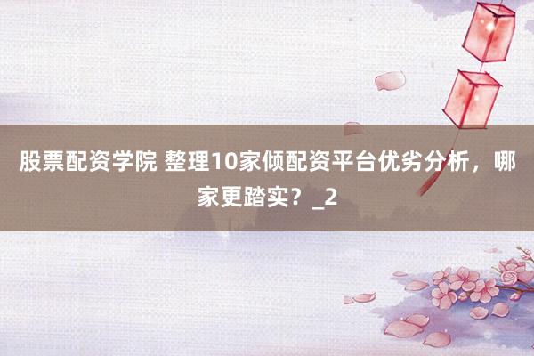 股票配资学院 整理10家倾配资平台优劣分析，哪家更踏实？_2
