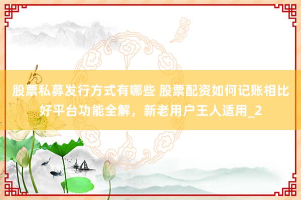 股票私募发行方式有哪些 股票配资如何记账相比好平台功能全解，新老用户王人适用_2