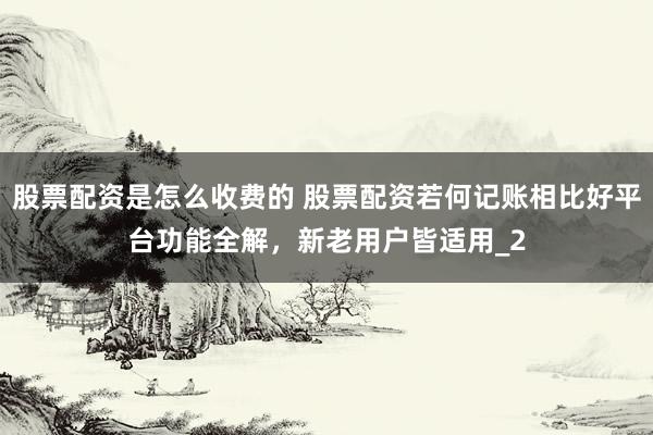 股票配资是怎么收费的 股票配资若何记账相比好平台功能全解，新老用户皆适用_2