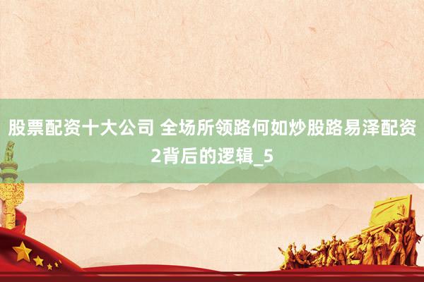 股票配资十大公司 全场所领路何如炒股路易泽配资2背后的逻辑_5