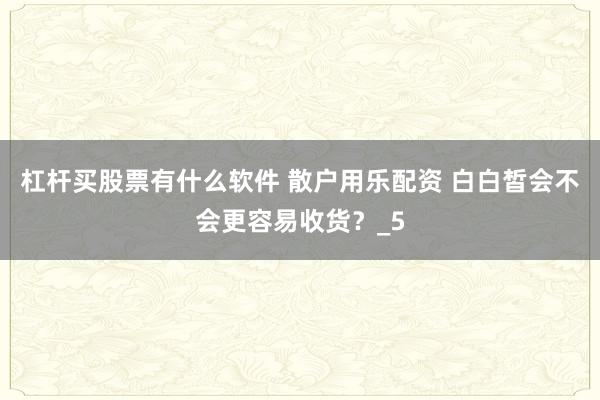 杠杆买股票有什么软件 散户用乐配资 白白皙会不会更容易收货？_5