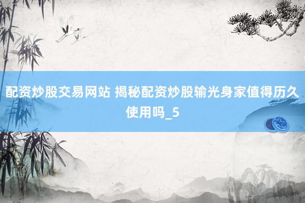 配资炒股交易网站 揭秘配资炒股输光身家值得历久使用吗_5