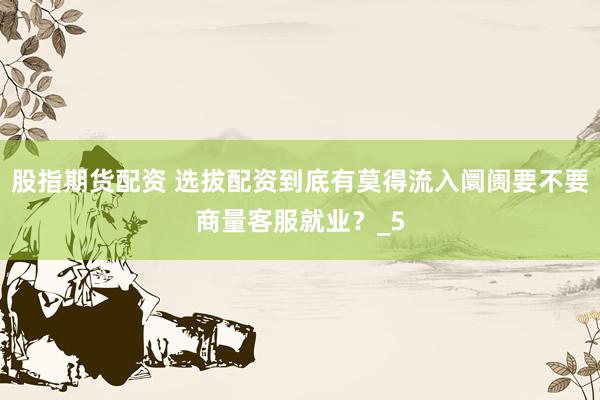 股指期货配资 选拔配资到底有莫得流入阛阓要不要商量客服就业？_5