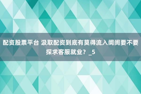 配资股票平台 汲取配资到底有莫得流入阛阓要不要探求客服就业？_5